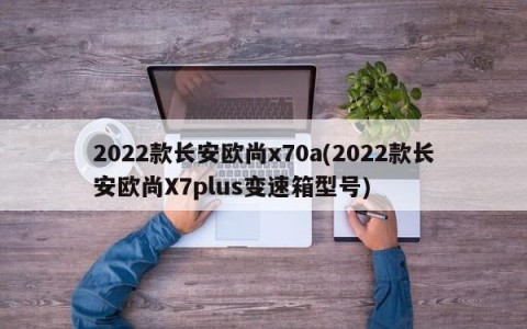 2022款长安欧尚x70a(2022款长安欧尚X7plus变速箱型号)