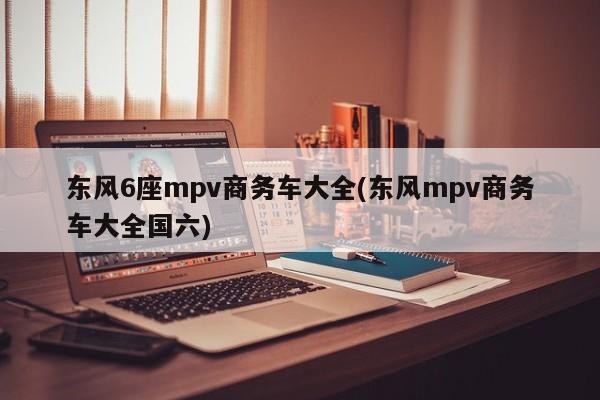 东风6座mpv商务车大全(东风mpv商务车大全国六)