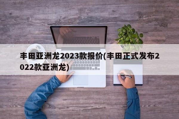 丰田亚洲龙2023款报价(丰田正式发布2022款亚洲龙)