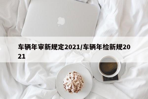 车辆年审新规定2021/车辆年检新规2021