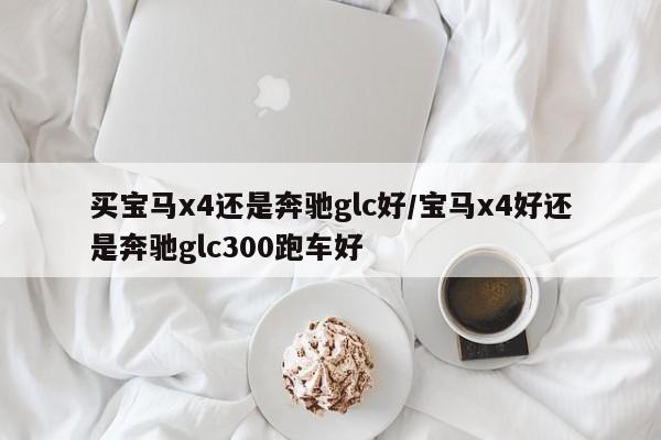 买宝马x4还是奔驰glc好/宝马x4好还是奔驰glc300跑车好