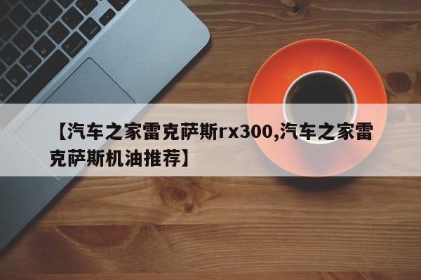 【汽车之家雷克萨斯rx300,汽车之家雷克萨斯机油推荐】
