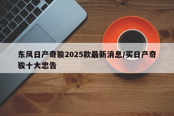 东风日产奇骏2025款最新消息/买日产奇骏十大忠告